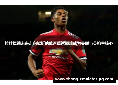 拉什福德未来走向解析他能否重返巅峰成为曼联与英格兰核心
