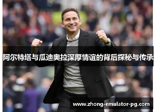 阿尔特塔与瓜迪奥拉深厚情谊的背后探秘与传承 阿尔特塔与瓜迪奥拉深厚情谊的背后探秘与传承