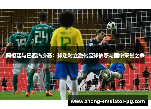 阿根廷与巴西热身赛:球迷对立激化足球情感与国家荣誉之争 阿根廷与巴西热身赛:球迷对立激化足球情感与国家荣誉之争