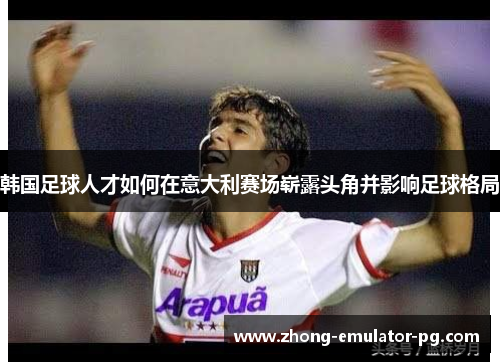 韩国足球人才如何在意大利赛场崭露头角并影响足球格局 韩国足球人才如何在意大利赛场崭露头角并影响足球格局