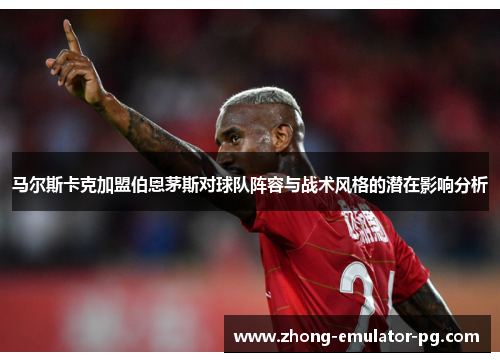 马尔斯卡克加盟伯恩茅斯对球队阵容与战术风格的潜在影响分析 马尔斯卡克加盟伯恩茅斯对球队阵容与战术风格的潜在影响分析