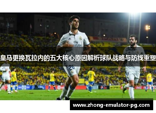 皇马更换瓦拉内的五大核心原因解析球队战略与防线重塑