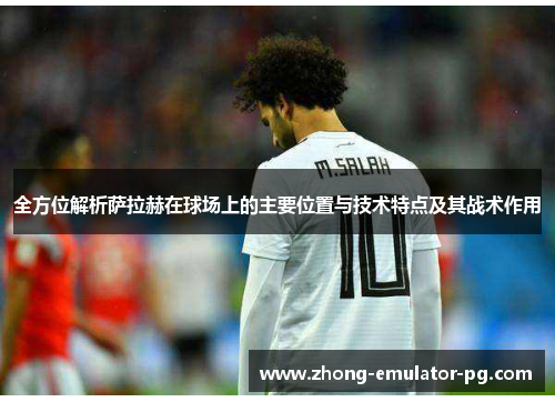 全方位解析萨拉赫在球场上的主要位置与技术特点及其战术作用 全方位解析萨拉赫在球场上的主要位置与技术特点及其战术作用