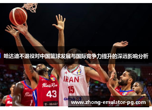 哈达迪不退役对中国篮球发展与国际竞争力提升的深远影响分析 哈达迪不退役对中国篮球发展与国际竞争力提升的深远影响分析