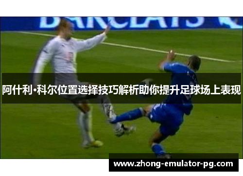 阿什利·科尔位置选择技巧解析助你提升足球场上表现