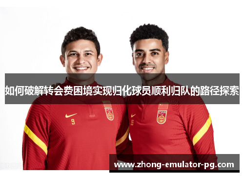 如何破解转会费困境实现归化球员顺利归队的路径探索 如何破解转会费困境实现归化球员顺利归队的路径探索