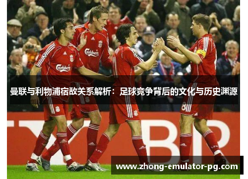 曼联与利物浦宿敌关系解析：足球竞争背后的文化与历史渊源