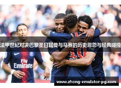 法甲世纪对决巴黎圣日耳曼与马赛的历史恩怨与经典碰撞 法甲世纪对决巴黎圣日耳曼与马赛的历史恩怨与经典碰撞