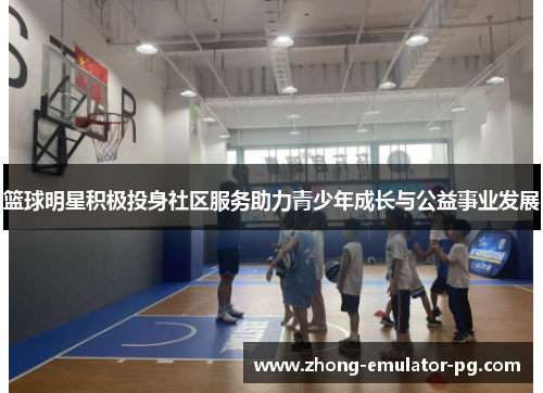 篮球明星积极投身社区服务助力青少年成长与公益事业发展