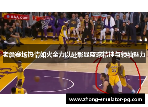 老詹赛场热情如火全力以赴彰显篮球精神与领袖魅力