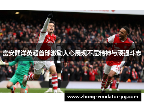 富安健洋英超首球激励人心展现不屈精神与顽强斗志