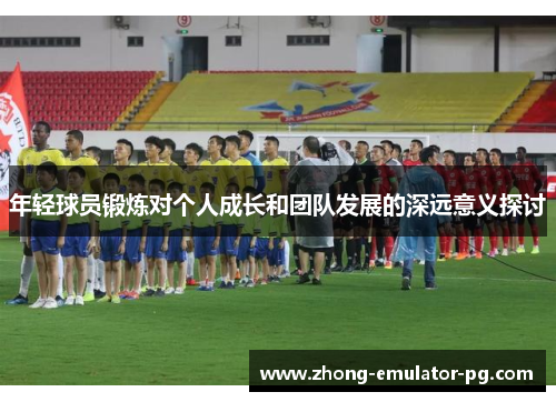 年轻球员锻炼对个人成长和团队发展的深远意义探讨