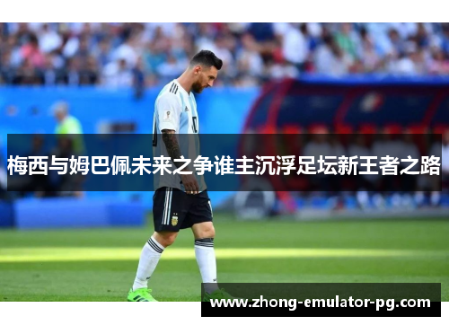 梅西与姆巴佩未来之争谁主沉浮足坛新王者之路 梅西与姆巴佩未来之争谁主沉浮足坛新王者之路