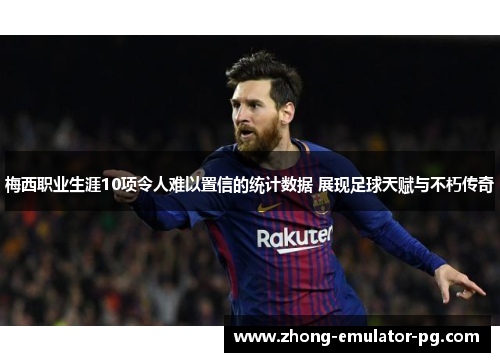 梅西职业生涯10项令人难以置信的统计数据 展现足球天赋与不朽传奇