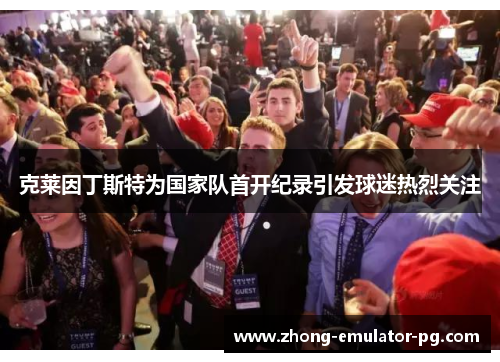 克莱因丁斯特为国家队首开纪录引发球迷热烈关注