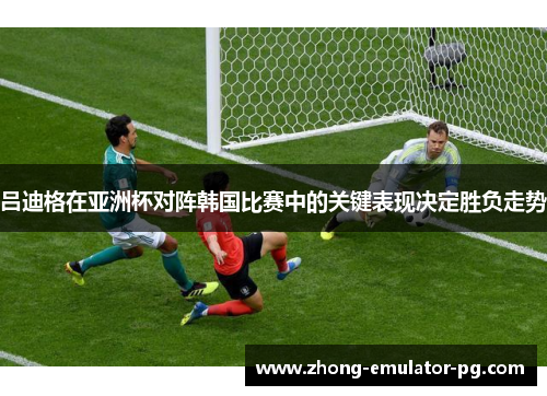 吕迪格在亚洲杯对阵韩国比赛中的关键表现决定胜负走势 吕迪格在亚洲杯对阵韩国比赛中的关键表现决定胜负走势