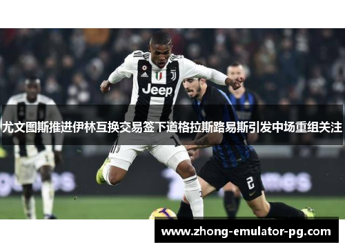 尤文图斯推进伊林互换交易签下道格拉斯路易斯引发中场重组关注 尤文图斯推进伊林互换交易签下道格拉斯路易斯引发中场重组关注