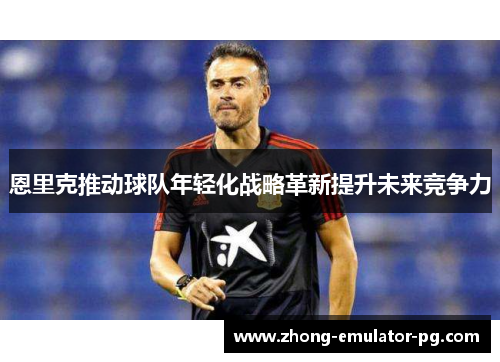 恩里克推动球队年轻化战略革新提升未来竞争力 恩里克推动球队年轻化战略革新提升未来竞争力