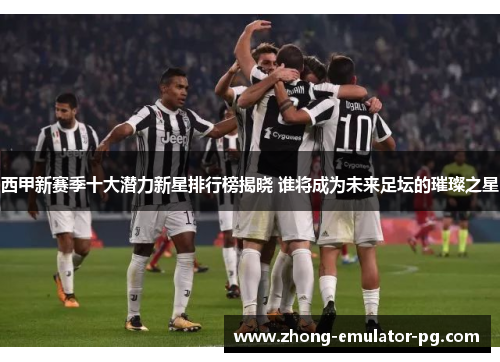 西甲新赛季十大潜力新星排行榜揭晓 谁将成为未来足坛的璀璨之星