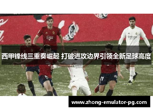 西甲锋线三重奏崛起 打破进攻边界引领全新足球高度