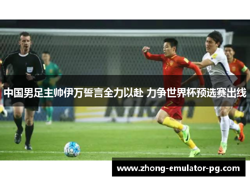 中国男足主帅伊万誓言全力以赴 力争世界杯预选赛出线 中国男足主帅伊万誓言全力以赴 力争世界杯预选赛出线