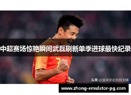 中超赛场惊艳瞬间武磊刷新单季进球最快纪录 中超赛场惊艳瞬间武磊刷新单季进球最快纪录