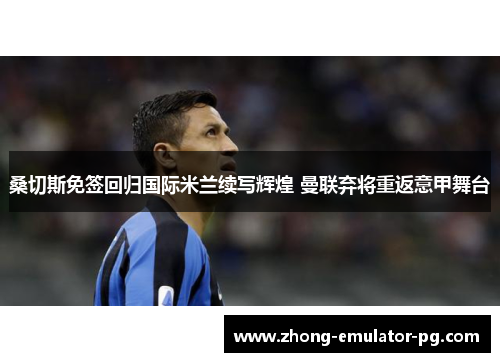 桑切斯免签回归国际米兰续写辉煌 曼联弃将重返意甲舞台 桑切斯免签回归国际米兰续写辉煌 曼联弃将重返意甲舞台