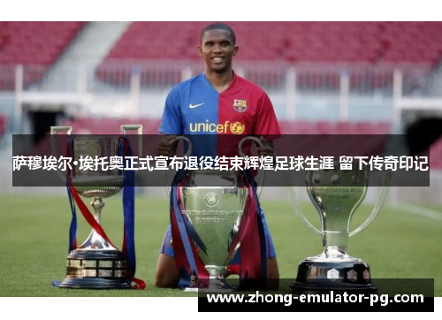 萨穆埃尔·埃托奥正式宣布退役结束辉煌足球生涯 留下传奇印记 萨穆埃尔·埃托奥正式宣布退役结束辉煌足球生涯 留下传奇印记