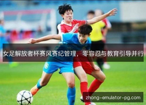 女足解放者杯赛风赛纪管理，零容忍与教育引导并行